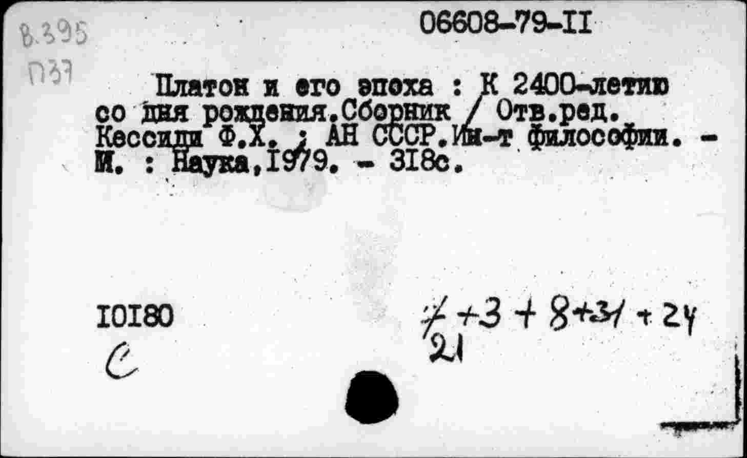 ﻿06608-79-11
№1
Платок и его эпоха : К 2400-летию зяя рождения.Сборник / Отв.ред. зиди Ф.Х. : АН СССР.Ин-т философии : Наука,1979. - 318с.
10180
тЧЗ “/•